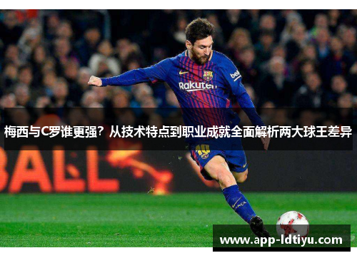 梅西与C罗谁更强？从技术特点到职业成就全面解析两大球王差异